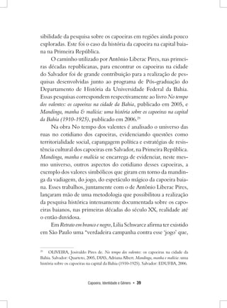 Capoeira, Identidade e Gênero • 39 
sibilidade da pesquisa sobre os capoeiras em regiões ainda pouco exploradas. Este foi o caso da história da capoeira na capital baiana na Primeira República. 
O caminho utilizado por Antônio Liberac Pires, nas primeiras décadas republicanas, para encontrar os capoeiras na cidade do Salvador foi de grande contribuição para a realização de pesquisas desenvolvidas junto ao programa de Pós-graduação do Departamento de História da Universidade Federal da Bahia. Essas pesquisas correspondem respectivamente ao livro No tempo dos valentes: os capoeiras na cidade da Bahia, publicado em 2005, e Mandinga, manha & malícia: uma história sobre os capoeiras na capital da Bahia (1910-1925), publicado em 2006.29 
Na obra No tempo dos valentes é analisado o universo das ruas no cotidiano dos capoeiras, evidenciando questões como territorialidade social, capangagem política e estratégias de resistência cultural dos capoeiras em Salvador, na Primeira República. Mandinga, manha e malícia se encarrega de evidenciar, neste mesmo universo, outros aspectos do cotidiano desses capoeiras, a exemplo dos valores simbólicos que giram em torno da mandinga da vadiagem, do jogo, do espetáculo mágico da capoeira baiana. Esses trabalhos, juntamente com o de Antônio Liberac Pires, lançaram mão de uma metodologia que possibilitou a realização da pesquisa histórica intensamente documentada sobre os capoeiras baianos, nas primeiras décadas do século XX, realidade até o então duvidosa. 
Em Retrato em branco e negro, Lilia Schwarcz afirma ter existido em São Paulo uma “verdadeira campanha contra esse ‘jogo’ que, 
29 OLIVEIRA, Josivaldo Pires de. No tempo dos valentes: os capoeiras na cidade da Bahia. Salvador: Quarteto, 2005, DIAS, Adriana Albert. Mandinga, manha e malícia: uma história sobre os capoeiras na capital da Bahia (1910-1925). Salvador: EDUFBA, 2006.  
