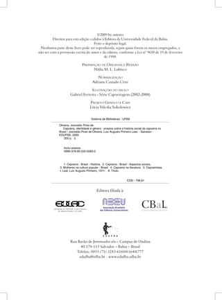 Sistema de Bibliotecas - UFBA Oliveira, Josivaldo Pires de. Capoeira, identidade e gênero : ensaios sobre a história social da capoeira no Brasil / Josivaldo Pires de Oliveira, Luiz Augusto Pinheiro Leal. - Salvador : EDUFBA, 2009. 200 p. : il. Inclui anexos. ISBN 978-85-232-0585-0 1. Capoeira - Brasil - História. 2. Capoeira - Brasil - Aspectos sociais. 3. Mulheres na cultura popular - Brasil. 4. Capoeira na literatura. 5. Capoeiristas. I. Leal, Luiz Augusto Pinheiro, 1971- . II. Título. CDD - 796.81 Sistema de Bibliotecas - UFBA Oliveira, Josivaldo Pires de. Capoeira, identidade e gênero : ensaios sobre a história social da capoeira no Brasil / Josivaldo Pires de Oliveira, Luiz Augusto Pinheiro Leal. - Salvador : EDUFBA, 2009. 200 p. : il. Inclui anexos. ISBN 978-85-232-0585-0 1. Capoeira - Brasil - História. 2. Capoeira - Brasil - Aspectos sociais. 3. Mulheres na cultura popular - Brasil. 4. Capoeira na literatura. 5. Capoeiristas. I. Leal, Luiz Augusto Pinheiro, 1971- . II. Título. CDD - 796.81 
Editora filiada à: 
Rua Barão de Jeremoabo s/n – Campus de Ondina 
40.170-115 Salvador – Bahia – Brasil 
Telefax: 0055 (71) 3283-6160/6164/6777 
edufba@ufba.br - www.edufba.ufba.br 
©2009 by autores 
Direitos para esta edição cedidos à Editora da Universidade Federal da Bahia. 
Feito o depósito legal. 
Nenhuma parte deste livro pode ser reproduzida, sejam quais forem os meios empregados, a não ser com a permissão escrita do autor e da editora, conforme a Lei nº 9610 de 19 de fevereiro de 1998. 
Preparação de Originais e Revisão 
Nídia M. L. Lubisco 
N 
ormalização 
Adriana Caxiado Cruz 
I 
lustrações do miolo 
Gabriel Ferreira - Série Capoeiragem (2002-2008) 
Projeto Gráfico e Capa 
Lúcia Valeska Sokolowicz  