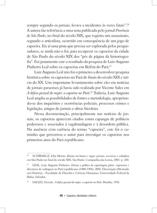 40 • Capoeira, Identidade e Gênero 
sempre segundo os jornais, levava a incidentes às vezes fatais”.30 A autora faz referência a uma nota publicada pelo jornal Província de São Paulo, no final do século XIX, que registra um assassinato, segundo o articulista, ocorrido em consequência de um jogo de capoeira. Eis aí uma pista que precisa ser explorada pelos pesquisadores, se ainda não o foi, para recuperar os capoeiras da cidade de São Paulo do século XIX dos “pés de página da historiografia”. Foi justamente este o resultado da pesquisa de Luiz Augusto Pinheiro Leal sobre os capoeiras em Belém do Pará.31 
Luiz Augusto Leal não foi o primeiro a desenvolver pesquisa histórica sobre os capoeiras no Pará de finais do século XIX e início do XX. Um importante levantamento sobre eles em notícias de jornais paraenses já havia sido realizada por Vicente Sales em A defesa pessoal do negro: a capoeira no Pará.32 Todavia, Luiz Augusto Leal amplia as possibilidades de fontes e metodologia, apropriando- se dos inquéritos e ocorrências policiais, processos crimes e legislação, artigos de jornais e obras literárias. 
Nessa documentação, principalmente nas notícias de jornais, os capoeiras aparecem citados como capangas de políticos poderosos e associados à vagabundagem e à desordem pública. Na ausência e/ou carência do termo “capoeira”, este foi o caminho que percorreu o autor para investigar os capoeiras nos primeiros anos do Pará republicano. 
30 SCHWARCZ, Lília Moritz. Retrato em branco e negro: jornais, escravos e cidadãos em São Paulo no final do século XIX. São Paulo: Companhia das Letras, 2001. p. 230. 
31 LEAL, Luiz Augusto Pinheiro. Deixai a política da capoeiragem gritar: capoeiras e discursos de vadiagem no Pará republicano (1888-1906). 2002. Dissertação (Mestrado em História) – Faculdade de Filosofia e Ciências Humanas, Universidade Federal da Bahia, Salvador. 
32 SALLES, Vicente. A defesa pessoal do negro: a capoeira no Pará. Brasília, 1994.  