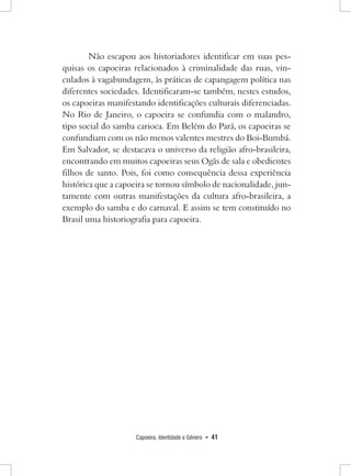 Capoeira, Identidade e Gênero • 41 
Não escapou aos historiadores identificar em suas pesquisas os capoeiras relacionados à criminalidade das ruas, vinculados à vagabundagem, às práticas de capangagem política nas diferentes sociedades. Identificaram-se também, nestes estudos, os capoeiras manifestando identificações culturais diferenciadas. No Rio de Janeiro, o capoeira se confundia com o malandro, tipo social do samba carioca. Em Belém do Pará, os capoeiras se confundiam com os não menos valentes mestres do Boi-Bumbá. Em Salvador, se destacava o universo da religião afro-brasileira, encontrando em muitos capoeiras seus Ogãs de sala e obedientes filhos de santo. Pois, foi como consequência dessa experiência histórica que a capoeira se tornou símbolo de nacionalidade, juntamente com outras manifestações da cultura afro-brasileira, a exemplo do samba e do carnaval. E assim se tem constituído no Brasil uma historiografia para capoeira.  