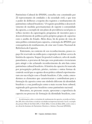 44 • Capoeira, Identidade e Gênero 
Patrimônio Cultural do IPHAN, conselho este constituído por 22 representantes de entidades e da sociedade civil, e que tem o poder de deliberar a respeito dos registros e tombamentos do patrimônio cultural brasileiro.1 O registro possibilita o desenvolvimento de medidas governamentais de suporte à comunidade da capoeira, a exemplo de um plano de previdência social para os velhos mestres da capoeiragem; programas de incentivo para o desenvolvimento de políticas pelos próprios grupos de capoeiras com o auxílio do Estado. Além disso, há do ponto de vista de uma política estrutural para capoeira, a intenção do IPHAN, por consequência do tombamento, de criar um Centro Nacional de Referência da Capoeira. 
Entretanto, no contexto de seu reconhecimento, pouco espaço foi reservado na mídia para a exposição ou debate acerca da história da capoeira. Sequer foi possível conhecer, salvo de modo panorâmico, o percurso de luta que seus praticantes vivenciaram para atingir o tão aclamado reconhecimento da arte-luta como patrimônio cultural brasileiro. A história da capoeira foi marcada por perseguições policiais, prisões, racismo e outras formas de controle social que os agentes dessa prática cultural experimentaram em sua relação com o Estado brasileiro. Cabe, então, entendermos os elementos que caracterizaram e contribuíram para a formação da capoeira como um símbolo diferente da identidade brasileira e a sua justificação como o mais recente bem cultural, registrado pelo governo brasileiro como patrimônio nacional. 
Buscamos, no presente ensaio, apresentar a experiência da capoeira no processo de formação da identidade brasileira, con1 
As informações sobre a cerimônia de tombamento da capoeira, ocorrida em Salvador, BA, têm como fonte as notícias veiculadas na imprensa nacional e local, a exemplo dos jornais Folha de São Paulo (SP), A Tarde (BA) e Correio da Bahia (BA), assim como o site oficial do Instituto do Patrimônio Histórico e Artístico Nacional (IPHAN).  