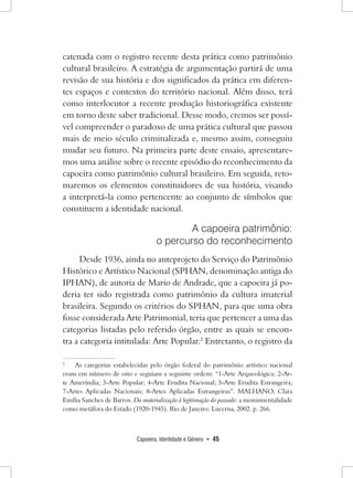 Capoeira, Identidade e Gênero • 45 
catenada com o registro recente desta prática como patrimônio cultural brasileiro. A estratégia de argumentação partirá de uma revisão de sua história e dos significados da prática em diferentes espaços e contextos do território nacional. Além disso, terá como interlocutor a recente produção historiográfica existente em torno deste saber tradicional. Desse modo, cremos ser possível compreender o paradoxo de uma prática cultural que passou mais de meio século criminalizada e, mesmo assim, conseguiu mudar seu futuro. Na primeira parte deste ensaio, apresentaremos uma análise sobre o recente episódio do reconhecimento da capoeira como patrimônio cultural brasileiro. Em seguida, retomaremos os elementos constituidores de sua história, visando a interpretá-la como pertencente ao conjunto de símbolos que constituem a identidade nacional. 
A capoeira patrimônio: 
o percurso do reconhecimento 
Desde 1936, ainda no anteprojeto do Serviço do Patrimônio Histórico e Artístico Nacional (SPHAN, denominação antiga do IPHAN), de autoria de Mario de Andrade, que a capoeira já poderia ter sido registrada como patrimônio da cultura imaterial brasileira. Segundo os critérios do SPHAN, para que uma obra fosse considerada Arte Patrimonial, teria que pertencer a uma das categorias listadas pelo referido órgão, entre as quais se encontra a categoria intitulada: Arte Popular.2 Entretanto, o registro da 
2 As categorias estabelecidas pelo órgão federal do patrimônio artístico nacional eram em número de oito e seguiam a seguinte ordem: “1-Arte Arqueológica; 2-Arte Ameríndia; 3-Arte Popular; 4-Arte Erudita Nacional; 5-Arte Erudita Estrangeira; 7-Artes Aplicadas Nacionais; 8-Artes Aplicadas Estrangeiras”. MALHANO, Clara Emília Sanches de Barros. Da materialização à legitimação do passado: a monumentalidade como metáfora do Estado (1920-1945). Rio de Janeiro: Lucerna, 2002. p. 266.  