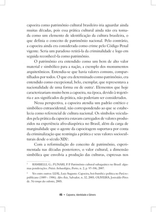 46 • Capoeira, Identidade e Gênero 
capoeira como patrimônio cultural brasileiro iria aguardar ainda muitas décadas, pois essa prática cultural ainda não era tomada como um elemento de identificação da cultura brasileira, o que definia o conceito de patrimônio nacional. Pelo contrário, a capoeira ainda era considerada como crime pelo Código Penal vigente. Seria um paradoxo retirá-la da criminalidade e logo em seguida reconhecê-la como patrimônio. 
O patrimônio era entendido como um bem de alto valor material e simbólico para a nação, a exemplo dos monumentos arquitetônicos. Entendia-se que havia valores comuns, compartilhados por todos. O que era determinado como patrimônio, era entendido como excepcional, belo, exemplar, que representava a nacionalidade de uma forma ou de outra3. Elementos que hoje caracterizariam muito bem a capoeira, na época, devido à trajetória e aos significados da prática, não poderiam ser considerados. 
Nessa perspectiva, a capoeira atendia um padrão estético e simbólico extraocidental, não correspondendo ao que se estabelecia como referencial de cultura nacional. Os símbolos veiculados pela prática da capoeira estavam carregados de valores produzidos na experiência afro-diaspórica no Brasil, além da carga de marginalidade que o agente da capoeiragem suportava por conta da criminalização que restringia a prática e seus valores socioculturais desde o século XIX4. 
Com a reformulação do conceito de patrimônio, experimentada nas décadas posteriores, o valor cultural, a dimensão simbólica que envolvia a produção das culturas, expressas nos 
3 RAMBELLI, G.; FUNARI, P. P. Patrimônio cultural subaquático no Brasil: algumas ponderações. Práxis Archaeológica, Porto, n. 2, p. 97-106, 2007. 
4 Ver entre outros: LEAL, Luiz Augusto. Capoeira, boi-bumbá e política no Pará republicano (1889 – 1906). Afro-Ásia, Salvador, n. 32, 2005, OLIVEIRA, Josivaldo Pires de. No tempo dos valentes, 2005.  