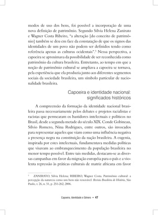 Capoeira, Identidade e Gênero • 47 
modos de uso dos bens, foi possível a incorporação de uma nova definição de patrimônio. Segundo Silvia Helena Zanirato e Wagner Costa Ribeiro, “a alteração [do conceito de patrimônio] também se deu em face da constatação de que os signos das identidades de um povo não podem ser definidos tendo como referência apenas as culturas ocidentais”.5 Nessa perspectiva, a capoeira se aproximava da possibilidade de ser reconhecida como patrimônio da cultura brasileira. Entretanto, ao tempo em que a noção de patrimônio cultural se ampliava a capoeira se tornava, pela experiência que ela produzia junto aos diferentes segmentos sociais da sociedade brasileira, um símbolo particular de nacionalidade brasileira. 
Capoeira e identidade nacional: 
significados históricos 
A compreensão da formação da identidade nacional brasileira passa necessariamente pelos debates e projetos racialistas e racistas que permearam os bastidores intelectuais e políticos no Brasil, desde a segunda metade do século XIX. Conde Gobineau, Sílvio Romero, Nina Rodrigues, entre outros, são invocados para representar aqueles que viam como uma influência negativa a presença negra na constituição da nação brasileira. A eugenia, inspirada por estes intelectuais, fundamentava medidas políticas que visavam ao embranquecimento da população brasileira no menor tempo possível. Entre tais medidas, destacam-se as diversas campanhas em favor da migração européia para o país e a violenta repressão às práticas culturais de matriz africana em favor 
5 ZANIRATO, Silvia Helena; RIBEIRO, Wagner Costa. Patrimônio cultural: a percepção da natureza como um bem não renovável. Revista Brasileira de História, São Paulo, v. 26, n. 51, p. 251-262, 2006.  
