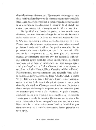 48 • Capoeira, Identidade e Gênero 
de modelos culturais europeus. É justamente nesta segunda medida, confirmadora do projeto de embranquecimento cultural do Brasil, que podemos encontrar a experiência da capoeira como uma resistência negra relacionada à formação da identidade nacional e, por conseguinte, como patrimônio cultural brasileiro. 
Os significados atribuídos à capoeira, através de diferentes discursos, variaram bastante ao longo de sua história. Durante a maior parte do século XIX até as três primeiras décadas do século XX, a capoeira sempre esteve associada ao mundo do crime. Poucas vezes ela foi compreendida como uma prática cultural pertinente à sociedade brasileira. Sua prática, contudo, iria experimentar uma outra significação a partir da década de 1930. Passaria de crime previsto no Código Penal para uma luta considerada genuinamente brasileira. Por trás desta nova significação, estavam alguns cientistas sociais que inovaram os estudos sobre o negro no Brasil ao substituírem, em suas interpretações, a categoria “raça” pela de “cultura” (destacam-se nesse aspecto os trabalhos de Arthur Ramos, Edson Carneiro e Gilberto Freyre). Posteriormente, a capoeira também seria resgatada como cultura nacional, a partir das obras de Jorge Amado, Carybé e Pierre Verger. Literatura, pintura e fotografia foram, respectivamente, os instrumentos de divulgação das principais características positivas daquela arte-luta. Claro que esses intelectuais não estavam dando atenção exclusiva para a capoeira, mas sim a uma boa parte das manifestações culturais afro-brasileiras. Naquele momento, ainda não existia uma produção historiográfica especificamente voltada para o estudo da capoeira. Os homens das ciências e das artes citados acima buscavam aprofundar seus estudos e trabalhos acerca da experiência africana no Brasil. Seus trabalhos partiam da evidência das manifestações afro-culturais presentes em todo o país.  