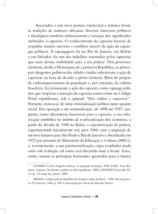 Capoeira, Identidade e Gênero • 49 
Associados a esta nova postura intelectual e artística frente às tradições de matrizes africanas, diversos interesses políticos e ideológicos também influenciaram a variação dos significados atribuídos à capoeira. O conhecimento da capoeira haveria de respaldar muitos sucessos e conflitos através da ação de capangas políticos. A capangagem foi no Rio de Janeiro, em Belém e em Salvador, foi um dos trabalhos assumidos pelos capoeiras que mais deram visibilidade para a sua prática6. Nos processos eleitorais, desde a Monarquia até a primeira República, os principais dirigentes políticos das cidades citadas solicitavam a ação de capoeiras na hora de decidir o pleito eleitoral. Além do projeto de embranquecimento da população e, por extensão, da cultura brasileira, foi justamente a ação do capoeira como capanga político que inspirou a inserção da capoeira como crime no Código Penal republicano, sob a epígrafe “Dos vadios e capoeiras”.7 Portanto, tratava-se de uma criminalização política tanto quanto social. Em oposição a tal criminalização, de 1890 até 1937, surgiram, como alternativas funcionais para a capoeira: a sua valorização simbólica no âmbito da reafricanização dos costumes, a partir da década de 1940 na Bahia; a esportivização da prática, experimentada inicialmente nos anos 1960, com a migração de mestres baianos para São Paulo e Rio de Janeiro e oficializada em 1972 por portaria do Ministério da Educação e Cultura (MEC); e, recentemente, a sua patrimonialização, cujos resultados ainda estão sob avaliação, tal como será discutido mais à frente. Estes, então, seriam os principais horizontes apontados para o futuro 
6 SOARES, Carlos Eugênio Libano. A negregada instituição, 1999, LEAL, Luiz Augusto. Capoeira, boi-bumbá e política no Pará republicano, 2005, OLIVEIRA, Josivaldo Pires de. No tempo dos valentes, 2005. 
7 BRASIL. Código penal da República dos Estados Unidos do Brasil – 1890. Rio de Janeiro: H. Garnier, 1904, p. 590. Comentado por Oscar de Macedo Soares.  