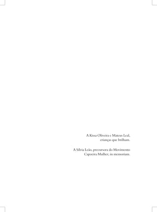 A Kissa Oliveira e Mateus Leal, 
crianças que brilham. 
A Sílvia Leão, precursora do Movimento 
Capoeira Mulher, in memoriam.  