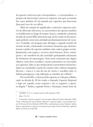 50 • Capoeira, Identidade e Gênero 
da capoeira: interesses que correspondiam – e correspondem – a projetos de intervenção externa na capoeira, mas que na maioria dos casos também foi (é) apoiada por capoeiras que buscavam (buscam) viver de seu ofício. 
Além da variação de significados e interesses expressos através de diferentes discursos, as características da capoeira também se modificaram ao longo do tempo. Soares, estudando a primeira metade do século XIX, demonstra que ela foi citada na documentação policial, como uma atividade predominantemente de escravos. 8 Contudo, em pesquisa que abrangia a segunda metade do mesmo século, o historiador encontrou elementos que demonstravam a prática da capoeira também entre outros grupos sociais. Juntamente com negros e escravos, havia brancos, livres, estrangeiros e até membros da alta sociedade participando ativamente do fenômeno da capoeiragem. Seria neste momento que alguns objetos, como facas, navalhas e cacetes, passariam a ser associados aos capoeiras. Sabe-se que muitas destas características foram herdadas ou constituídas a partir do contato entre culturas marginais diversas – como é o caso do uso de cacetes e navalhas entre os fadistas portugueses, cuja utilização se estendeu até o Brasil.9 
No século XX, o referencial da capoeira se volta para a Bahia, onde na década de 30 foi criada a chamada Capoeira Regional e logo em seguida, como resposta a ela, se organiza a capoeira Angola.10 Ambas, segundo Vieira e Assunção, foram fruto de 
8 SOARES, C. E. L. A capoeira escrava no Rio de Janeiro, 1998. 
9 Ibid., 171-174. 
10 A chamada “capoeira regional” está associada a Manuel dos Reis Machado (1900- 1974), conhecido por mestre Bimba. Quanto à “capoeira angola”, seu principal mentor foi Vicente Ferreira Pastinha (1889-1981), conhecido por mestre Pastinha. Ambos baianos, aprenderam a capoeira com africanos que ainda viviam em Salvador, capital da Bahia, no início de século XX.  