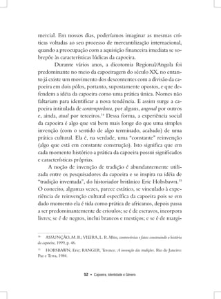 52 • Capoeira, Identidade e Gênero 
mercial. Em nossos dias, poderíamos imaginar as mesmas críticas voltadas ao seu processo de mercantilização internacional, quando a preocupação com a aquisição financeira imediata se sobrepõe às características lúdicas da capoeira. 
Durante vários anos, a dicotomia Regional/Angola foi predominante no meio da capoeiragem do século XX, no entanto já existe um movimento dos descontentes com a divisão da capoeira em dois pólos, portanto, supostamente opostos, e que defendem a idéia da capoeira como uma prática única. Nomes não faltariam para identificar a nova tendência. E assim surge a capoeira intitulada de contemporânea, por alguns, angonal por outros e, ainda, atual por terceiros.14 Dessa forma, a experiência social da capoeira é algo que vai bem mais longe do que uma simples invenção (com o sentido de algo terminado, acabado) de uma prática cultural. Ela é, na verdade, uma “constante” reinvenção (algo que está em constante construção). Isto significa que em cada momento histórico a prática da capoeira possui significados e características próprias. 
A noção de invenção de tradição é abundantemente utilizada entre os pesquisadores da capoeira e se inspira na idéia de “tradição inventada”, do historiador britânico Eric Hobsbawn.15 O conceito, algumas vezes, parece estático, se vinculado à experiência de reinvenção cultural específica da capoeira pois se em dado momento ela é tida como prática de africanos, depois passa a ser predominantemente de crioulos; se é de escravos, incorpora livres; se é de negros, inclui brancos e mestiços; e se é de margi14 
ASSUNÇÃO, M. R.; VIEIRA, L. R. Mitos, controvérsias e fatos: construindo a história da capoeira, 1999, p. 46. 
15 HOBSBAWN, Eric; RANGER, Terence. A invenção das tradições. Rio de Janeiro: Paz e Terra, 1984.  
