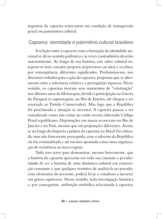 54 • Capoeira, Identidade e Gênero 
trajetória da capoeira reinventou sua condição de transgressão penal em patrimônio cultural. 
Capoeira: identidade e patrimônio cultural brasileiro 
A relação entre a capoeira com a formação da identidade nacional se dá no sentido polêmico e às vezes contraditório descrito anteriormente. Ao longo de sua história, este saber cultural integrou os mais variados projetos (repressivos ou não) e recebeu, por consequência, diferentes significados. Predominavam, nos discursos voltados para a ação do capoeira, propostas que se alternavam entre a tolerância relativa e a perseguição rigorosa. Nesse sentido, os capoeiras tiveram seus momentos de “valorização” nos últimos anos da Monarquia, devido à participação na Guerra do Paraguai (a capoeiragem, no Rio de Janeiro, até chegou a ser associada ao Partido Conservador). Mas logo que a República foi proclamada a situação se inverteu. A capoeira passou a ser considerada como um crime no então recém elaborado Código Penal republicano. Deportações em massa ocorreram no Rio de Janeiro e no Pará, mesmo que em proporções diferentes. Assim, se ao longo do Império a prática da capoeira no Brasil foi criticada, mas não fortemente perseguida, com o advento da República ela foi criminalizada e até mesmo apontada como uma organização de resistência ao novo regime. 
Tudo isso serve para demonstrar, mesmo brevemente, que a história da capoeira apresenta em toda sua extensão a peculiaridade de ser a história de uma dinâmica cultural em reinvenção constante e que qualquer tentativa de analisá-la no passado, com elementos do presente, poderá levar o estudioso a incorrer em graves equívocos. Nesse sentido, toda investigação histórica e, por conseguinte, atribuição simbólica relacionada à capoeira,  