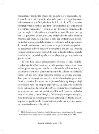 Capoeira, Identidade e Gênero • 55 
em qualquer momento e lugar em que ela esteja ocorrendo, necessita de uma interpretação adequada para o seu significado no referido contexto. Afinal, desde o final do século XIX, a capoeira é um fenômeno cultural que tem se manifestado por quase todo o território brasileiro.17 Tornou-se um fenômeno inusitado de representação da identidade nacional às avessas. Ou seja, carrega em si o paradoxo de ser uma arte marginalizada pelos diversos projetos nacionais e ao mesmo tempo um instrumento incomparável de divulgação da história e da cultura brasileira pelo resto do mundo. Além disso, antes mesmo de qualquer debate político ou acadêmico sobre o assunto, a capoeira já era, em sua vivência e ensino, um meio excepcional de ação afirmativa da identidade brasileira, em especial aquela produzida pela experiência do negro no Brasil. 
É com base nesse delineamento histórico e suas multifacetadas significações históricas e culturais que esta prática passa a fazer parte do registro dos bens culturais brasileiros, ou seja, a capoeira é tombada como patrimônio da cultura imaterial do Brasil. Tal ato seria uma manobra política de grande envergadura para os novos delineamentos socioculturais da capoeira no Brasil e não simplesmente um registro oficial daquilo que ela já consolidou pela sua própria experiência, ou seja, sua evidência como patrimônio da cultura brasileira. Entretanto, considerando os projetos anteriores de políticas públicas do governo voltadas para a capoeira (criminalização, folclorização e esportivização), cabe dizer que os capoeiras precisam estar atentos frente às consequências políticas do reconhecimento da sua arte-luta como patrimônio da cultura brasileira. 
17 LEAL, Luiz Augusto Pinheiro. A política da capoeiragem: a história social da capoeira e do boi-bumbá no Pará republicaano (1888-1906). Salvador: EDUFBA, 2008.  