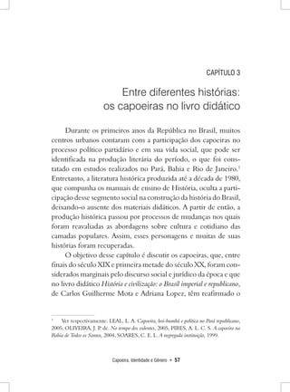 Capoeira, Identidade e Gênero • 57 
CAPÍTULO 3 
Entre diferentes histórias: 
os capoeiras no livro didático 
Durante os primeiros anos da República no Brasil, muitos centros urbanos contaram com a participação dos capoeiras no processo político partidário e em sua vida social, que pode ser identificada na produção literária do período, o que foi constatado em estudos realizados no Pará, Bahia e Rio de Janeiro.1 Entretanto, a literatura histórica produzida até a década de 1980, que compunha os manuais de ensino de História, oculta a participação desse segmento social na construção da história do Brasil, deixando-o ausente dos materiais didáticos. A partir de então, a produção histórica passou por processos de mudanças nos quais foram reavaliadas as abordagens sobre cultura e cotidiano das camadas populares. Assim, esses personagens e muitas de suas histórias foram recuperadas. 
O objetivo desse capítulo é discutir os capoeiras, que, entre finais do século XIX e primeira metade do século XX, foram considerados marginais pelo discurso social e jurídico da época e que no livro didático História e civilização: o Brasil imperial e republicano, de Carlos Guilherme Mota e Adriana Lopez, têm reafirmado o 
1 Ver respectivamente: LEAL, L. A. Capoeira, boi-bumbá e política no Pará republicano, 2005, OLIVEIRA, J. P. de. No tempo dos valentes, 2005, PIRES, A. L. C. S. A capoeira na Bahia de Todos os Santos, 2004, SOARES, C. E. L. A negregada instituição, 1999.  