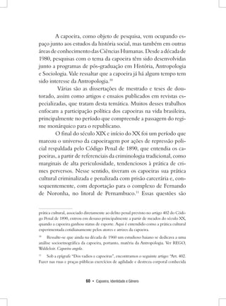 60 • Capoeira, Identidade e Gênero 
A capoeira, como objeto de pesquisa, vem ocupando espaço junto aos estudos da história social, mas também em outras áreas de conhecimento das Ciências Humanas. Desde a década de 1980, pesquisas com o tema da capoeira têm sido desenvolvidas junto a programas de pós-graduação em História, Antropologia e Sociologia. Vale ressaltar que a capoeira já há algum tempo tem sido interesse da Antropologia.10 
Várias são as dissertações de mestrado e teses de doutorado, assim como artigos e ensaios publicados em revistas especializadas, que tratam desta temática. Muitos desses trabalhos enfocam a participação política dos capoeiras na vida brasileira, principalmente no período que compreende a passagem do regime monárquico para o republicano. 
O final do século XIX e início do XX foi um período que marcou o universo da capoeiragem por ações de repressão policial respaldada pelo Código Penal de 1890, que entendia os capoeiras, a partir de referenciais da criminologia tradicional, como marginais de alta periculosidade, tendenciosos à prática de crimes perversos. Nesse sentido, tiveram os capoeiras sua prática cultural criminalizada e penalizada com prisão carcerária e, consequentemente, com deportação para o complexo de Fernando de Noronha, no litoral de Pernambuco.11 Essas questões são prática cultural, associado diretamente ao delito penal previsto no artigo 402 do Código Penal de 1890, entrou em desuso principalmente a partir de meados do século XX, quando a capoeira ganhou status de esporte. Aqui é entendido como a prática cultural experimentada cotidianamente pelos atores e atrizes da capoeira. 
10 Ressalte-se que ainda na década de 1960 um estudioso baiano se dedicava a uma análise socioetnográfica da capoeira, portanto, matéria da Antropologia. Ver REGO, Waldeloir. Capoeira angola. 
11 Sob a epígrafe “Dos vadios e capoeiras”, encontramos o seguinte artigo: “Art. 402. Fazer nas ruas e praças públicas exercícios de agilidade e destreza corporal conhecida  