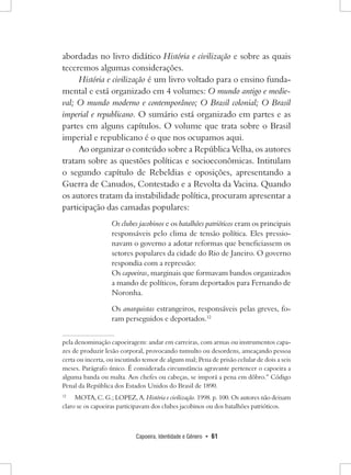 Capoeira, Identidade e Gênero • 61 
abordadas no livro didático História e civilização e sobre as quais teceremos algumas considerações. 
História e civilização é um livro voltado para o ensino fundamental e está organizado em 4 volumes: O mundo antigo e medieval; O mundo moderno e contemporâneo; O Brasil colonial; O Brasil imperial e republicano. O sumário está organizado em partes e as partes em alguns capítulos. O volume que trata sobre o Brasil imperial e republicano é o que nos ocupamos aqui. 
Ao organizar o conteúdo sobre a República Velha, os autores tratam sobre as questões políticas e socioeconômicas. Intitulam o segundo capítulo de Rebeldias e oposições, apresentando a Guerra de Canudos, Contestado e a Revolta da Vacina. Quando os autores tratam da instabilidade política, procuram apresentar a participação das camadas populares: 
Os clubes jacobinos e os batalhões patrióticos eram os principais responsáveis pelo clima de tensão política. Eles pressionavam o governo a adotar reformas que beneficiassem os setores populares da cidade do Rio de Janeiro. O governo respondia com a repressão: 
Os capoeiras, marginais que formavam bandos organizados a mando de políticos, foram deportados para Fernando de Noronha. 
Os anarquistas estrangeiros, responsáveis pelas greves, foram perseguidos e deportados.12pela denominação capoeiragem: andar em carreiras, com armas ou instrumentos capazes de produzir lesão corporal, provocando tumulto ou desordens, ameaçando pessoa certa ou incerta, ou incutindo temor de algum mal; Pena de prisão celular de dois a seis meses. Parágrafo único. É considerada circunstância agravante pertencer o capoeira a alguma banda ou malta. Aos chefes ou cabeças, se imporá a pena em dôbro.” Código Penal da República dos Estados Unidos do Brasil de 1890. 
12 MOTA, C. G.; LOPEZ, A. História e civilização. 1998. p. 100. Os autores não deixam claro se os capoeiras participavam dos clubes jacobinos ou dos batalhões patrióticos.  