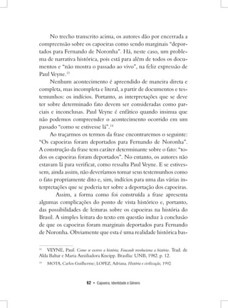 62 • Capoeira, Identidade e Gênero 
No trecho transcrito acima, os autores dão por encerrada a compreensão sobre os capoeiras como sendo marginais “deportados para Fernando de Noronha”. Há, neste caso, um problema de narrativa histórica, pois está para além de todos os documentos e “não mostra o passado ao vivo”, na feliz expressão de Paul Veyne.13 
Nenhum acontecimento é apreendido de maneira direta e completa, mas incompleta e literal, a partir de documentos e testemunhos: os indícios. Portanto, as interpretações que se deve ter sobre determinado fato devem ser consideradas como parciais e inconclusas. Paul Veyne é enfático quando insinua que não podemos compreender o acontecimento ocorrido em um passado “como se estivesse lá”.14 
Ao traçarmos os termos da frase encontraremos o seguinte: “Os capoeiras foram deportados para Fernando de Noronha”. 
A construção da frase tem caráter determinante sobre o fato: “todos os capoeiras foram deportados”. No entanto, os autores não estavam lá para verificar, como ressalta Paul Veyne. E se estivessem, ainda assim, não deveríamos tomar seus testemunhos como o fato propriamente dito e, sim, indícios para uma das várias interpretações que se poderia ter sobre a deportação dos capoeiras. 
Assim, a forma como foi construída a frase apresenta algumas complicações do ponto de vista histórico e, portanto, das possibilidades de leituras sobre os capoeiras na história do Brasil. A simples leitura do texto em questão induz à conclusão de que os capoeiras foram marginais deportados para Fernando de Noronha. Obviamente que esta é uma realidade histórica bas13 
VEYNE, Paul. Como se escreve a história; Foucault revoluciona a história. Trad. de Alda Baltar e Maria Auxiliadora Kneipp. Brasília: UNB, 1982. p. 12. 
14 MOTA, Carlos Guilherme; LOPEZ, Adriana. História e civilização, 1992.  