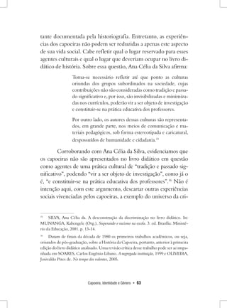 Capoeira, Identidade e Gênero • 63 
tante documentada pela historiografia. Entretanto, as experiências dos capoeiras não podem ser reduzidas a apenas este aspecto de sua vida social. Cabe refletir qual o lugar reservado para esses agentes culturais e qual o lugar que deveriam ocupar no livro didático de história. Sobre essa questão, Ana Célia da Silva afirma: 
Torna-se necessário refletir até que ponto as culturas oriundas dos grupos subordinados na sociedade, cujas contribuições não são consideradas como tradição e passado significativo e, por isso, são invisibilizadas e minimizadas nos currículos, poderão vir a ser objeto de investigação e constituir-se na prática educativa dos professores. 
Por outro lado, os autores dessas culturas são representados, em grande parte, nos meios de comunicação e materiais pedagógicos, sob forma estereotipada e caricatural, despossuídos de humanidade e cidadania.15 
Corroborando com Ana Célia da Silva, evidenciamos que os capoeiras não são apresentados no livro didático em questão como agentes de uma prática cultural de “tradição e passado significativo”, podendo “vir a ser objeto de investigação”, como já o é, “e constituir-se na prática educativa dos professores”.16 Não é intenção aqui, com este argumento, descartar outras experiências sociais vivenciadas pelos capoeiras, a exemplo do universo da cri15 
SILVA, Ana Célia da. A desconstrução da discriminação no livro didático. In: MUNANGA, Kabengele (Org.). Superando o racismo na escola. 3. ed. Brasília: Ministério da Educação, 2001. p. 13-14. 
16 Datam de finais da década de 1980 os primeiros trabalhos acadêmicos, ou seja, oriundos de pós-graduação, sobre a História da Capoeira, portanto, anterior à primeira edição do livro didático analisado. Uma revisão crítica desse trabalho pode ser acompanhada em SOARES, Carlos Eugênio Libano. A negregada instituição, 1999 e OLIVEIRA, Josivaldo Pires de. No tempo dos valentes, 2005.  