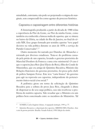 64 • Capoeira, Identidade e Gênero 
minalidade, entretanto, não pode ser perpetuado o estigma de marginais, sem compreendê-los como agentes do processo histórico. 
Capoeira e capoeiragem entre diferentes histórias 
A historiografia produzida a partir da década de 1980 relata a experiência da Flor da Gente, ou Flor da minha Gente, como também era conhecida a famosa malta de capoeiras, que se situava no bairro da Glória, na cidade do Rio de Janeiro, no final do século XIX. Esse grupo formado por temidos capoeiras “teve papel decisivo na vida política durante os anos de 1870, a serviço do Partido Conservador”.17 
Outro momento foi narrado por Dunshee de Abranches e retratado por diversos estudiosos. Trata-se do problema causado pela prisão de um capoeira, levando o governo provisório do Marechal Deodoro da Fonseca a uma crise ministerial. O caso é que o capoeira Juca Reis (José Elysio do Reis), filho do Conde de Matosinhos, que era amigo de Quintino Bocaiúva, Ministro das Relações Exteriores do governo provisório, foi preso pelo chefe de polícia Sampaio Ferraz. Este teve “carta branca” do governo para agir na repressão aos capoeiras, independente do pertencimento étnico-racial e/ou social.18 
A polêmica girou em torno da solicitação de Quintino Bocaiúva para a soltura do preso Juca Reis, chegando à altura de dispensar-se do seu cargo político, caso não resolvesse o problema do notório capoeira. Vale ressaltar que o Ministro era um político bem conceituado entre os membros do Ministério. Tal 
17 SOARES, Carlos Eugênio Libano. A negregrada instituição, 1999. p. 77. 
18 Quintino Bocayuva e a deportação dos capoeiras. ABRANCHES, Dunshee. Actas e actos do governo provisório. Brasília: Senado Federal, 1998. Edição fac-símile.  