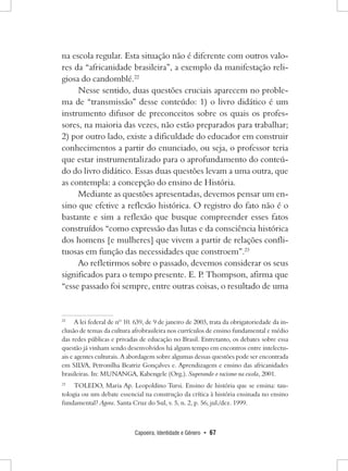 Capoeira, Identidade e Gênero • 67 
na escola regular. Esta situação não é diferente com outros valores da “africanidade brasileira”, a exemplo da manifestação religiosa do candomblé.22 
Nesse sentido, duas questões cruciais aparecem no problema de “transmissão” desse conteúdo: 1) o livro didático é um instrumento difusor de preconceitos sobre os quais os professores, na maioria das vezes, não estão preparados para trabalhar; 2) por outro lado, existe a dificuldade do educador em construir conhecimentos a partir do enunciado, ou seja, o professor teria que estar instrumentalizado para o aprofundamento do conteúdo do livro didático. Essas duas questões levam a uma outra, que as contempla: a concepção do ensino de História. 
Mediante as questões apresentadas, devemos pensar um ensino que efetive a reflexão histórica. O registro do fato não é o bastante e sim a reflexão que busque compreender esses fatos construídos “como expressão das lutas e da consciência histórica dos homens [e mulheres] que vivem a partir de relações conflituosas em função das necessidades que constroem”.23 
Ao refletirmos sobre o passado, devemos considerar os seus significados para o tempo presente. E. P. Thompson, afirma que “esse passado foi sempre, entre outras coisas, o resultado de uma 
22 A lei federal de nº 10. 639, de 9 de janeiro de 2003, trata da obrigatoriedade da inclusão de temas da cultura afrobrasileira nos currículos de ensino fundamental e médio das redes públicas e privadas de educação no Brasil. Entretanto, os debates sobre essa questão já vinham sendo desenvolvidos há algum tempo em encontros entre intelectuais e agentes culturais. A abordagem sobre algumas dessas questões pode ser encontrada em SILVA, Petronilha Beatriz Gonçalves e. Aprendizagem e ensino das africanidades brasileiras. In: MUNANGA, Kabengele (Org.). Superando o racismo na escola, 2001. 
23 TOLEDO, Maria Ap. Leopoldino Tursi. Ensino de história que se ensina: tautologia ou um debate essencial na construção da crítica à história ensinada no ensino fundamental? Agora. Santa Cruz do Sul, v. 5, n. 2, p. 56, jul./dez. 1999.  