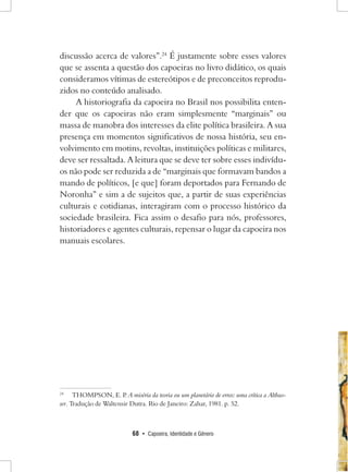 68 • Capoeira, Identidade e Gênero 
discussão acerca de valores”.24 É justamente sobre esses valores que se assenta a questão dos capoeiras no livro didático, os quais consideramos vítimas de estereótipos e de preconceitos reproduzidos no conteúdo analisado. 
A historiografia da capoeira no Brasil nos possibilita entender que os capoeiras não eram simplesmente “marginais” ou massa de manobra dos interesses da elite política brasileira. A sua presença em momentos significativos de nossa história, seu envolvimento em motins, revoltas, instituições políticas e militares, deve ser ressaltada. A leitura que se deve ter sobre esses indivíduos não pode ser reduzida a de “marginais que formavam bandos a mando de políticos, [e que] foram deportados para Fernando de Noronha” e sim a de sujeitos que, a partir de suas experiências culturais e cotidianas, interagiram com o processo histórico da sociedade brasileira. Fica assim o desafio para nós, professores, historiadores e agentes culturais, repensar o lugar da capoeira nos manuais escolares. 
24 THOMPSON, E. P. A miséria da teoria ou um planetário de erros: uma crítica a Althusser. Tradução de Waltensir Dutra. Rio de Janeiro: Zahar, 1981. p. 52.  