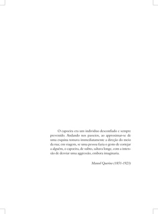 O capoeira era um individuo desconfiado e sempre prevenido. Andando nos passeios, ao approximar-se de uma esquina tomava immediatamente a direção do meio da rua; em viagem, se uma pessoa fazia o gesto de cortejar a alguém, o capoeira, de subto, saltava longe, com a intensão de desviar uma aggressão, embora imaginaria. 
Manoel Querino (1851-1923)  