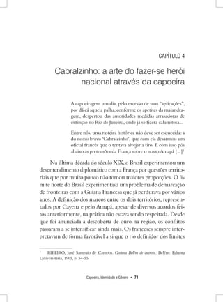 Capoeira, Identidade e Gênero • 71 
CAPÍTULO 4 
Cabralzinho: a arte do fazer-se herói 
nacional através da capoeira 
A capoeiragem um dia, pelo excesso de suas “aplicações”, por dá cá aquela palha, conforme os apetites da malandragem, despertou das autoridades medidas arrasadoras de extinção no Rio de Janeiro, onde já se fizera calamitosa... 
Entre nós, uma rasteira histórica não deve ser esquecida: a do nosso bravo ‘Cabralzinho’, que com ela desarmou um oficial francês que o tentava alvejar a tiro. E com isso pôs abaixo as pretensões da França sobre o nosso Amapá [...]1 
Na última década do século XIX, o Brasil experimentou um desentendimento diplomático com a França por questões territoriais que por muito pouco não tomou maiores proporções. O limite norte do Brasil experimentava um problema de demarcação de fronteiras com a Guiana Francesa que já perdurava por vários anos. A definição dos marcos entre os dois territórios, representados por Cayena e pelo Amapá, apesar de diversos acordos feitos anteriormente, na prática não estava sendo respeitada. Desde que foi anunciada a descoberta de ouro na região, os conflitos passaram a se intensificar ainda mais. Os franceses sempre interpretavam de forma favorável a si que o rio definidor dos limites 
1 RIBEIRO, José Sampaio de Campos. Gostosa Belém de outrora. Belém: Editora Universitária, 1965, p. 54-55.  