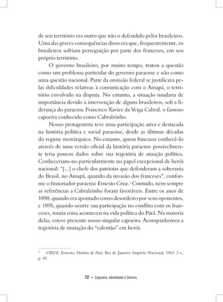 72 • Capoeira, Identidade e Gênero 
de seu território era outro que não o defendido pelos brasileiros. Uma das graves consequências disso era que, frequentemente, os brasileiros sofriam perseguição por parte dos franceses, em seu próprio território. 
O governo brasileiro, por muito tempo, tratou a questão como um problema particular do governo paraense e não como uma questão nacional. Parte da omissão federal se justificava pelas dificuldades relativas à comunicação com o Amapá, o território envolvido na disputa. No entanto, a situação mudaria de importância devido à intervenção de alguns brasileiros, sob a liderança do paraense Francisco Xavier da Veiga Cabral, o famoso capoeira conhecido como Cabralzinho. 
Nosso protagonista teve uma participação ativa e destacada na história política e social paraense, desde as últimas décadas do regime monárquico. No entanto, quem buscasse conhecê-lo através de uma versão oficial da história paraense possivelmente teria poucos dados sobre sua trajetória de atuação política. Conheceriam-no particularmente no papel excepcional de herói nacional: “[...] o chefe dos patriotas que defenderam a soberania do Brasil, no Amapá, quando da invasão dos franceses”, conforme o historiador paraense Ernesto Cruz.2 Contudo, nem sempre as referências a Cabralzinho foram favoráveis. Entre os anos de 1890, quando era apontado como desordeiro por seus oponentes, e 1895, quando ocorre sua participação no conflito com os franceses, muita coisa aconteceu na vida política do Pará. Na maioria delas, esteve presente nosso singular capoeira. Acompanhemos a trajetória de mutação do “valentão” em herói. 
2 CRUZ, Ernesto, História do Pará. Rio de Janeiro: Império Nacional, 1963. 2 v., 
p. 43.  