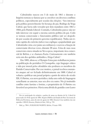 Capoeira, Identidade e Gênero • 73 
Cabralzinho nasceu em 5 de maio de 1861 e durante o Império tornou-se famoso por se envolver em diversos conflitos políticos, especialmente por ocasião das eleições. 3 Seu interesse pela política possivelmente foi herança do pai, Rodrigo da Veiga Cabral, que havia sido vereador por dois mandatos entre 1861 e 1868, pelo Partido Liberal. Contudo, Cabralzinho parece não ter tido interesse em seguir a mesma carreira política do pai. Cedo se tornou comerciante e funcionário público (até ser despedido por ocasião do primeiro governo republicano). Tinha um irmão capitão do exército (talvez isso explique a popularidade que Cabralzinho viria a ter junto aos militares) e exerceu a função de comerciante diversas vezes, durante 20 anos. Uma de suas casas comerciais estava situada no Ver-o-peso, importante área comercial de Belém, e se chamava Facão. Curiosamente este também seria um dos apelidos atribuídos a Veiga Cabral. 4 
Em 1885, aliou-se a Olympio Lima para trabalharem juntos na publicação do periódico O Cosmopolita, cujo linguajar crítico e tido por imoral pelos ofendidos não perdoava os membros do Partido Conservador. Por esse motivo, o jornal recebeu constantes ataques até ser fechado definitivamente em 1888. Cabral só voltaria a publicar um jornal próprio a partir do início do século XX. O Patriota, seu novo periódico, tinha um estilo de linguagem semelhante ao anterior, mas seu alvo era outro. No já instituído conflito entre lauristas e lemistas, o proprietário de O Patriota era favorável aos primeiros. Havia uma dívida de gratidão com Lauro 
3 Por ter participado da violação e quebra de urnas no distrito da Sé, Cabral foi processado em 10 de agosto de 1886. Arquivo Público do Estado do Pará. Secretaria de Polícia da Província, autos do mês de agosto de 1886. Ernesto Cruz também cita este episódio. CRUZ, Ernesto, História do Pará, 1963, p. 735. 
4 Ibid., p. 700-1, FOLHA DO NORTE. Belém, 19 maio 1905.  