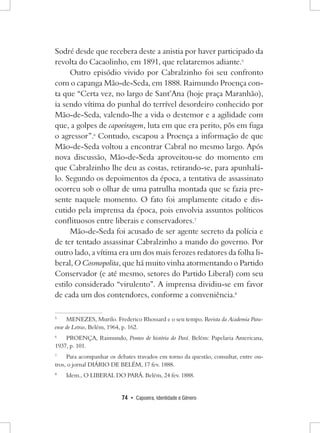 74 • Capoeira, Identidade e Gênero 
Sodré desde que recebera deste a anistia por haver participado da revolta do Cacaolinho, em 1891, que relataremos adiante.5 
Outro episódio vivido por Cabralzinho foi seu confronto com o capanga Mão-de-Seda, em 1888. Raimundo Proença conta que “Certa vez, no largo de Sant’Ana (hoje praça Maranhão), ia sendo vítima do punhal do terrível desordeiro conhecido por Mão-de-Seda, valendo-lhe a vida o destemor e a agilidade com que, a golpes de capoeiragem, luta em que era perito, pôs em fuga o agressor”.6 Contudo, escapou a Proença a informação de que Mão-de-Seda voltou a encontrar Cabral no mesmo largo. Após nova discussão, Mão-de-Seda aproveitou-se do momento em que Cabralzinho lhe deu as costas, retirando-se, para apunhalá- lo. Segundo os depoimentos da época, a tentativa de assassinato ocorreu sob o olhar de uma patrulha montada que se fazia presente naquele momento. O fato foi amplamente citado e discutido pela imprensa da época, pois envolvia assuntos políticos conflituosos entre liberais e conservadores.7 
Mão-de-Seda foi acusado de ser agente secreto da polícia e de ter tentado assassinar Cabralzinho a mando do governo. Por outro lado, a vítima era um dos mais ferozes redatores da folha liberal, O Cosmopolita, que há muito vinha atormentando o Partido Conservador (e até mesmo, setores do Partido Liberal) com seu estilo considerado “virulento”. A imprensa dividiu-se em favor de cada um dos contendores, conforme a conveniência.8 
5 MENEZES, Murilo. Frederico Rhossard e o seu tempo. Revista da Academia Paraense de Letras, Belém, 1964, p. 162. 
6 PROENÇA, Raimundo, Pontos de história do Pará. Belém: Papelaria Americana, 1937, p. 101. 
7 Para acompanhar os debates travados em torno da questão, consultar, entre outros, o jornal DIÁRIO DE BELÉM, 17 fev. 1888. 
8 Idem., O LIBERAL DO PARÁ. Belém, 24 fev. 1888.  