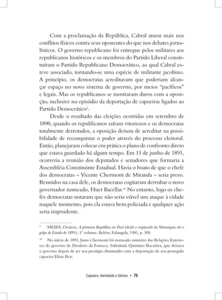 Capoeira, Identidade e Gênero • 75 
Com a proclamação da República, Cabral atuou mais nos conflitos físicos contra seus oponentes do que nos debates jornalísticos. O governo republicano foi entregue pelos militares aos republicanos históricos e os membros do Partido Liberal constituíram o Partido Republicano Democrático, ao qual Cabral esteve associado, tornando-se uma espécie de militante jacobino. 
A princípio, os democratas acreditavam que poderiam alcançar espaço no novo sistema de governo, por meios “pacíficos” e legais. Mas os republicanos se mostraram duros com a oposição, inclusive no episódio da deportação de capoeiras ligados ao Partido Democrático9. 
Desde o resultado das eleições ocorridas em setembro de 1890, quando os republicanos saíram vitoriosos e os democratas totalmente derrotados, a oposição deixou de acreditar na possibilidade de reconquistar o poder através do processo eleitoral. Então, planejaram colocar em prática o plano de confronto direto que estava guardado há algum tempo. Em 11 de junho de 1891, ocorreria a reunião dos deputados e senadores que formaria a Assembléia Constituinte Estadual. Havia o boato de que o chefe dos democratas – Vicente Chermont de Miranda – seria preso. Reunidos na casa dele, os democratas cogitaram derrubar o novo governador nomeado, Huet Bacellar.10 No entanto, logo os chefes democratas notaram que não seria viável um ataque à cidade naquele momento, pois ela estava bem policiada e qualquer ação seria imprudente. 
9 MEIRA, Octávio, A primeira República no Pará (desde o crepúsculo da Monarquia até o golpe de Estado de 1891), 1° volume, Belém, Falangola, 1981, p. 305. 
10 No início de 1891, Justo Chermont foi nomeado ministro das Relações Exteriores do governo de Deodoro da Fonseca. Substituía Quintino Bocaiúva, que deixava o governo depois de ter seu prestígio diminuído com a deportação de seu protegido capoeira Elísio Reis.  