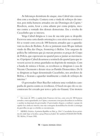 76 • Capoeira, Identidade e Gênero 
As lideranças desistiram do ataque, mas Cabral não concordou com a resolução. Contava com a vinda de reforços do interior, pois tinha homens armados em são Domingos do Capim.11 Resolveu, assim, levar a coisa adiante por conta própria, mesmo contra a vontade dos demais democratas. Era a revolta do Cacaolinho que se iniciava. 
Veiga Cabral dirigiu-se à casa de sua mãe para se despedir. Escreveu uma carta dando orientações a seu sócio no comércio e foi se reunir com cerca de 100 homens armados que o aguardavam na doca do Reduto. A eles se juntaram mais 80 que tinham vindo da Ilha das Onças, fronteiriça à Belém. Um sargento de polícia lhe informou que já estavam prontos os praças do Corpo de Polícia, que esperavam no quartel para se juntar ao movimento. O próprio Cabral desarmou a sentinela do quartel para que tivessem acesso às armas guardadas no depósito de munição. Com a banda de música à frente, os revoltosos se dirigiram à casa de Vicente Chermont e deram vivas ao Partido Democrático. De lá se dirigiram ao lugar denominado Cacaolinho, nos arredores de Belém, e ficaram a aguardar inutilmente a vinda de reforços do interior.12 
O governador Huet Bacellar ordenou uma verdadeira campanha de guerra contra os revoltosos. O local em que eles se encontravam foi cercado por terra e pelo rio Guamá. Um tiroteio 
11 Em maio de 1891, o capitão João Francisco da Luz, com cerca de 100 homens armados, estava aguardando, no Capim, o momento certo para desembarcar em Belém e auxiliar na deposição do governador. O governador chegou a combater o grupo do capitão Luz ainda no interior, mas não conseguiu desmobiliza-los devido à estratégia de guerrilha em que os rebeldes se encontravam. 
12 MEIRA, Octávio, A primeira República no Pará, p. 336-7. Cacaolinho ficava próximo de onde hoje se localiza a praça Princesa Izabel. Ver também FOLHA DO NORTE. Belém, 19 maio 1905.  
