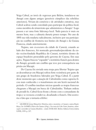 78 • Capoeira, Identidade e Gênero 
Veiga Cabral, ao invés de regressar para Belém, instalara-se no Amapá com alguns amigos (possíveis cúmplices das rebeliões anteriores). Viviam do comércio e de atividades extrativas, mas Cabral acabou sendo convidado para participar da política local, como membro do triunvirato que administrava o Amapá.16 Logo passou a ser uma forte liderança local. Tudo parecia ir mais ou menos bem, mas a calmaria duraria pouco tempo. No ano de 1895 sua vida mudaria radicalmente, inclusive por sua participação no conflito de fronteira nos limites do Amapá e da Guiana Francesa, citado anteriormente. 
Trajano, um ex-escravo da cidade de Cametá, estando ao lado dos franceses, foi nomeado governador/presidente da então recém-fundada República do Cunani, território dentro do espaço brasileiro pretendido pelo governo de Cayena. Em suas ações, Trajano buscou “expandir” o território francês para dentro do Amapá, gerando um conflito que teve por consequência sua prisão em Macapá. 
De Cayena foi enviada uma tropa para libertar Trajano que ao desembarcar em Macapá sofreu forte resistência por parte de um grupo de brasileiros liderados por Veiga Cabral. É a partir deste momento que a atuação de Cabralzinho como capoeira ficou mais conhecida e o transformou em um herói nacional do período. O conflito imediato iniciou quando as tropas francesas chegaram a Macapá em busca de Cabralzinho. Tinham ordens de prendê-lo. Cabral ficou frente a frente com o comandante da tropa e se recusou a render-se, desafiando o francês. Daí ocorreria o fato que o tornaria célebre: 
16 QUEIROZ, Jonas Marçal de. História, mito e memória: o Cunani e outras Repúblicas. In: GOMES, Flávio dos Santos (Org.). Nas terras do Cabo Norte: fronteiras, colonização e escravidão na Guiana Brasileira – séculos XVIII-XIX. Belém: Editora Universitária UFPA, 1999. p. 337.  