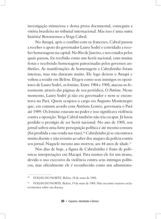 80 • Capoeira, Identidade e Gênero 
investigação minuciosa e densa prova documental, conseguiu a vitória brasileira no tribunal internacional. Mas isso é uma outra história! Retornemos a Veiga Cabral. 
No Amapá, após o conflito com os franceses, Cabral passou a receber o apoio do governador Lauro Sodré e convidado a receber homenagens na capital. No Rio de Janeiro, e nos estados pelos quais passou, foi recebido como um herói nacional, com muitas festas e recebendo homenagens patrocinadas pelos governos anfitriões. As manifestações de homenagem a Cabralzinho foram intensas, mas não duraram muito. Ele logo deixou o Amapá e voltou a residir em Belém. Elegeu como seus inimigos os opositores de Lauro Sodré, os lemistas. Entre 1904 e 1905, atacou-os ferozmente através das páginas de seu periódico, O Patriota. Neste momento, Lauro Sodré já não era governador e nem se encontrava no Pará. Quem ocupava o cargo era Augusto Montenegro que, em comum acordo com Antônio Lemos, governaria o Pará até 1909. Os lemistas estavam no poder e isso significava violência contra a oposição. Veiga Cabral também não iria escapar. Já havia perdido o prestígio de ser herói nacional. No ano de 1905, seu jornal sofreu uma forte perseguição política e até mesmo censura (foi proibida a sua venda nas ruas).20 Cabralzinho já se encontrava muito doente e não resistiu ao saber dos ataques da polícia contra seu jornal. Naquele mesmo ano morreu, aos 44 anos de idade.21 
Nos dias de hoje, a figura de Cabralzinho é fruto de polêmicas interpretações em Macapá. Para muitos ele foi um tirano, devido o uso excessivo da violência contra seus inimigos políticos, mas oficialmente ele é reconhecido como um administra20 
FOLHA DO NORTE. Belém, 18 de maio de 1905. 
21 FOLHA DO NORTE. Belém, 19 de maio de 1905. Não encontrei maiores esclarecimentos sobre sua doença.  