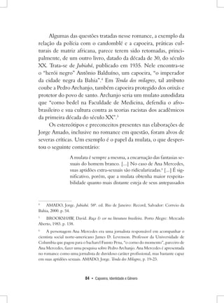 84 • Capoeira, Identidade e Gênero 
Algumas das questões tratadas nesse romance, a exemplo da relação da polícia com o candomblé e a capoeira, práticas culturais de matriz africana, parece terem sido retomadas, principalmente, de um outro livro, datado da década de 30, do século XX. Trata-se de Jubiabá, publicado em 1935. Nele encontra-se o “herói negro” Antônio Balduíno, um capoeira, “o imperador da cidade negra da Bahia”.4 Em Tenda dos milagres, tal atributo coube a Pedro Archanjo, também capoeira protegido dos orixás e protetor do povo de santo. Archanjo seria um mulato autodidata que “como bedel na Faculdade de Medicina, defendia o afro- brasileiro e sua cultura contra as teorias racistas dos acadêmicos da primeira década do século XX”.5 
Os estereótipos e preconceitos presentes nas elaborações de Jorge Amado, inclusive no romance em questão, foram alvos de severas críticas. Um exemplo é o papel da mulata, o que despertou o seguinte comentário: 
A mulata é sempre a mesma, a encarnação das fantasias sexuais do homem branco. [...] No caso de Ana Mercedes, suas aptidões extra-sexuais são ridicularizadas.6 [...] É significativo, porém, que a mulata obtenha maior respeitabilidade quanto mais distante esteja de seus antepassados 
4 AMADO, Jorge. Jubiabá. 58ª. ed. Rio de Janeiro: Record, Salvador: Correio da Bahia, 2000. p. 54. 
5 BROOKSHAW, David. Raça & cor na literatura brasileira. Porto Alegre: Mercado Aberto, 1983. p. 138. 
6 A personagem Ana Mercedes era uma jornalista responsável em acompanhar o cientista social norte-americano James D. Levenson. Professor da Universidade de Columbia que pagou para o bacharel Fausto Pena, “o corno do momento”, parceiro de Ana Mercedes, fazer uma pesquisa sobre Pedro Archanjo. Ana Mercedes é apresentada no romance como uma jornalista de duvidoso caráter profissional, mas bastante capaz em suas aptidões sexuais. AMADO, Jorge. Tenda dos Milagres, p. 19-23.  