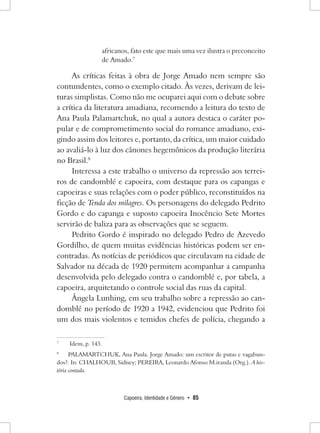 Capoeira, Identidade e Gênero • 85 
africanos, fato este que mais uma vez ilustra o preconceito de Amado.7 
As críticas feitas à obra de Jorge Amado nem sempre são contundentes, como o exemplo citado. Às vezes, derivam de leituras simplistas. Como não me ocuparei aqui com o debate sobre a crítica da literatura amadiana, recomendo a leitura do texto de Ana Paula Palamartchuk, no qual a autora destaca o caráter popular e de comprometimento social do romance amadiano, exigindo assim dos leitores e, portanto, da crítica, um maior cuidado ao avaliá-lo à luz dos cânones hegemônicos da produção literária no Brasil.8 
Interessa a este trabalho o universo da repressão aos terreiros de candomblé e capoeira, com destaque para os capangas e capoeiras e suas relações com o poder público, reconstituídos na ficção de Tenda dos milagres. Os personagens do delegado Pedrito Gordo e do capanga e suposto capoeira Inocêncio Sete Mortes servirão de baliza para as observações que se seguem. 
Pedrito Gordo é inspirado no delegado Pedro de Azevedo Gordilho, de quem muitas evidências históricas podem ser encontradas. As notícias de periódicos que circulavam na cidade de Salvador na década de 1920 permitem acompanhar a campanha desenvolvida pelo delegado contra o candomblé e, por tabela, a capoeira, arquitetando o controle social das ruas da capital. 
Ângela Lunhing, em seu trabalho sobre a repressão ao candomblé no período de 1920 a 1942, evidenciou que Pedrito foi um dos mais violentos e temidos chefes de polícia, chegando a 
7 Idem, p. 143. 
8 PALAMARTCHUK, Ana Paula. Jorge Amado: um escritor de putas e vagabundos?. In: CHALHOUB, Sidney; PEREIRA, Leonardo Afonso M.iranda (Org.). A história contada.  