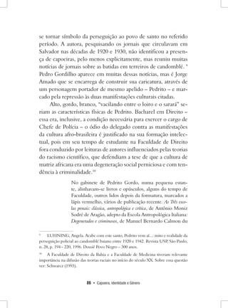 86 • Capoeira, Identidade e Gênero 
se tornar símbolo da perseguição ao povo de santo no referido período. A autora, pesquisando os jornais que circulavam em Salvador nas décadas de 1920 e 1930, não identificou a presença de capoeiras, pelo menos explicitamente, mas reuniu muitas notícias de jornais sobre as batidas em terreiros de candomblé. 9 Pedro Gordilho aparece em muitas dessas notícias, mas é Jorge Amado que se encarrega de construir sua caricatura, através de um personagem portador de mesmo apelido – Pedrito – e marcado pela repressão às duas manifestações culturais citadas. 
Alto, gordo, branco, “vacilando entre o loiro e o sarará” seriam as características físicas de Pedrito. Bacharel em Direito – essa era, inclusive, a condição necessária para exercer o cargo de Chefe de Polícia – o ódio do delegado contra as manifestações da cultura afro-brasileira é justificado na sua formação intelectual, pois em seu tempo de estudante na Faculdade de Direito fora conduzido por leituras de autores influenciados pelas teorias do racismo científico, que defendiam a tese de que a cultura de matriz africana era uma degeneração social perniciosa e com tendência à criminalidade.10 
No gabinete de Pedrito Gordo, numa pequena estante, alinhavam-se livros e opúsculos, alguns do tempo de Faculdade, outros lidos depois da formatura, marcados a lápis vermelho, vários de publicação recente. As Três escolas penais: clássica, antropológica e crítica, de Antônio Moniz Sodré de Aragão, adepto da Escola Antropológica Italiana: Degenerados e criminosos, de Manuel Bernardo Calmon du 
9 LUHNING, Angela. Acabe com este santo, Pedrito vem aí...: mito e realidade da perseguição policial ao candomblé baiano entre 1920 e 1942. Revista USP, São Paulo, n. 28, p. 194 - 220, 1996. Dossiê Povo Negro – 300 anos. 
10 A Faculdade de Direito da Bahia e a Faculdade de Medicina tiveram relevante importância na difusão das teorias raciais no início do século XX. Sobre essa questão ver: Schwarcz (1993).  