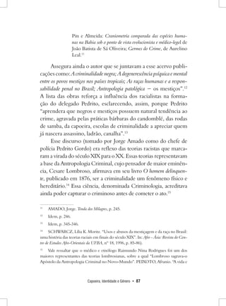Capoeira, Identidade e Gênero • 87 
Pin e Almeida: Craniometria comparada das espécies humanas na Bahia sob o ponto de vista evolucionista e médico-legal de João Batista de Sá Oliveira; Germes do Crime, de Aurelino Leal.11 
Assegura ainda o autor que se juntavam a esse acervo publicações como: A criminalidade negra; A degenerescência psíquica e mental entre os povos mestiços nos países tropicais; As raças humanas e a responsabilidade penal no Brasil; Antropologia patológica − os mestiços”.12 
A lista das obras reforça a influência dos racialistas na formação do delegado Pedrito, esclarecendo, assim, porque Pedrito “aprendera que negros e mestiços possuem natural tendência ao crime, agravada pelas práticas bárbaras do candomblé, das rodas de samba, da capoeira, escolas de criminalidade a apreciar quem já nascera assassino, ladrão, canalha”.13 
Esse discurso (tomado por Jorge Amado como do chefe de polícia Pedrito Gordo) era reflexo das teorias racistas que marcaram a virada do século XIX para o XX. Essas teorias representavam a base da Antropologia Criminal, cujo pensador de maior eminência, Cesare Lombroso, afirmava em seu livro O homem delinquente, publicado em 1876, ser a criminalidade um fenômeno físico e hereditário.14 Essa ciência, denominada Criminologia, acreditava ainda poder capturar o criminoso antes de cometer o ato.15 
11 AMADO, Jorge. Tenda dos Milagres, p. 245. 
12 Idem, p. 246. 
13 Idem, p. 345-346. 
14 SCHWARCZ, Lília K. Moritz. “Usos e abusos da mestiçagem e da raça no Brasil: uma história das teorias raciais em finais do século XIX”. In: Afro - Ásia: Revista do Centro de Estudos Afro-Orientais da UFBA, nº 18, 1996, p. 85-86). 
15 Vale ressaltar que o médico e etnólogo Raimundo Nina Rodrigues foi um dos maiores representantes das teorias lombrosianas, sobre a qual “Lombroso sagrava-o Apóstolo da Antropologia Criminal no Novo-Mundo”. PEIXOTO, Afranio. “A vida e  