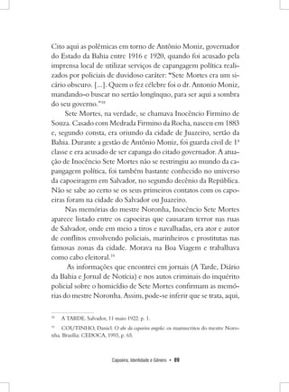 Capoeira, Identidade e Gênero • 89 
Cito aqui as polêmicas em torno de Antônio Moniz, governador do Estado da Bahia entre 1916 e 1920, quando foi acusado pela imprensa local de utilizar serviços de capangagem política realizados por policiais de duvidoso caráter: “Sete Mortes era um sicário obscuro. [...]. Quem o fez célebre foi o dr. Antonio Moniz, mandando-o buscar no sertão longínquo, para ser aqui a sombra do seu governo.”18 
Sete Mortes, na verdade, se chamava Inocêncio Firmino de Souza. Casado com Medrada Firmino da Rocha, nasceu em 1883 e, segundo consta, era oriundo da cidade de Juazeiro, sertão da Bahia. Durante a gestão de Antônio Moniz, foi guarda civil de 1ª classe e era acusado de ser capanga do citado governador. A atuação de Inocêncio Sete Mortes não se restringiu ao mundo da capangagem política, foi também bastante conhecido no universo da capoeiragem em Salvador, no segundo decênio da República. Não se sabe ao certo se os seus primeiros contatos com os capoeiras foram na cidade do Salvador ou Juazeiro. 
Nas memórias do mestre Noronha, Inocêncio Sete Mortes aparece listado entre os capoeiras que causaram terror nas ruas de Salvador, onde em meio a tiros e navalhadas, era ator e autor de conflitos envolvendo policiais, marinheiros e prostitutas nas famosas zonas da cidade. Morava na Boa Viagem e trabalhava como cabo eleitoral.19 
As informações que encontrei em jornais (A Tarde, Diário da Bahia e Jornal de Notícia) e nos autos criminais do inquérito policial sobre o homicídio de Sete Mortes confirmam as memórias do mestre Noronha. Assim, pode-se inferir que se trata, aqui, 
18 A TARDE. Salvador, 11 maio 1922. p. 1. 
19 COUTINHO, Daniel. O abc da capoeira angola: os manuscritos do mestre Noronha. Brasília: CEDOCA, 1993, p. 65.  