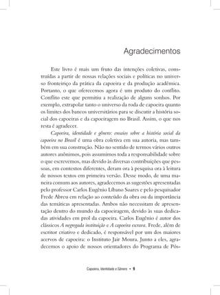 Capoeira, Identidade e Gênero • 9 
Agradecimentos 
Este livro é mais um fruto das intenções coletivas, construídas a partir de nossas relações sociais e políticas no univer- so fronteiriço da prática da capoeira e da produção acadêmica. Portanto, o que oferecemos agora é um produto do conflito. Conflito este que permitiu a realização de alguns sonhos. Por exemplo, extrapolar tanto o universo da roda de capoeira quanto os limites dos bancos universitários para se discutir a história social dos capoeiras e da capoeiragem no Brasil. Assim, o que nos resta é agradecer. 
Capoeira, identidade e gênero: ensaios sobre a história social da capoeira no Brasil é uma obra coletiva em sua autoria, mas também em sua construção. Não no sentido de termos vários outros autores anônimos, pois assumimos toda a responsabilidade sobre o que escrevemos, mas devido às diversas contribuições que pessoas, em contextos diferentes, deram ora à pesquisa ora à leitura de nossos textos em primeira versão. Desse modo, de uma maneira comum aos autores, agradecemos as sugestões apresentadas pelo professor Carlos Eugênio Líbano Soares e pelo pesquisador Frede Abreu em relação ao conteúdo da obra ou da importância das temáticas apresentadas. Ambos não necessitam de apresentação dentro do mundo da capoeiragem, devido às suas dedicadas atividades em prol da capoeira. Carlos Eugênio é autor dos clássicos A negregada instituição e A capoeira escrava. Frede, além de escritor criativo e dedicado, é responsável por um dos maiores acervos de capoeira: o Instituto Jair Moura. Junto a eles, agradecemos o apoio de nossos orientadores do Programa de Pós-  