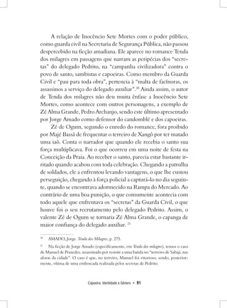 Capoeira, Identidade e Gênero • 91 
A relação de Inocêncio Sete Mortes com o poder público, como guarda civil na Secretaria de Segurança Pública, não passou despercebido na ficção amadiana. Ele aparece no romance Tenda dos milagres em passagens que narram as peripécias dos “secretas” do delegado Pedrito, na “campanha civilizadora” contra o povo de santo, sambistas e capoeiras. Como membro da Guarda Civil e “pau para toda obra”, pertencia à “malta de facínoras, os assassinos a serviço do delegado auxiliar”.20 Ainda assim, o autor de Tenda dos milagres não deu muita ênfase a Inocêncio Sete Mortes, como acontece com outros personagens, a exemplo de Zé Alma Grande, Pedro Archanjo, sendo este último apresentado por Jorge Amado como defensor do candomblé e dos capoeiras. 
Zé de Ogum, segundo o enredo do romance, fora proibido por Majé Bassã de frequentar o terreiro de Xangô por ter matado uma iaô. Conta o narrador que quando ele recebia o santo sua força multiplicava. Foi o que ocorreu em uma noite de festa na Conceição da Praia. Ao receber o santo, parecia estar bastante irritado quando acabou com toda celebração. Chegando a patrulha de soldados, ele a enfrentou levando vantagens, o que lhe custou perseguição, chegando à força policial a capturá-lo no dia seguinte, quando se encontrava adormecido na Rampa do Mercado. Ao contrário de uma boa punição, o que comumente acontecia com todo aquele que enfrentava os “secretas” da Guarda Civil, o que houve foi o seu recrutamento pelo delegado Pedrito. Assim, o valente Zé de Ogum se tornaria Zé Alma Grande, o capanga de maior confiança do delegado auxiliar. 21 
20 AMADO, Jorge. Tenda dos Milagres, p. 275. 
21 Na ficção de Jorge Amado (especificamente, em Tenda dos milagres), temos o caso de Manuel de Praxedes, assassinado por resistir a uma batida no “terreiro de Sabaji, nas aforas da cidade”. O caso é que, no terreiro, Manuel foi vitorioso, sendo, posteriormente, vítima de uma emboscada realizada pelos secretas de Pedrito.  
