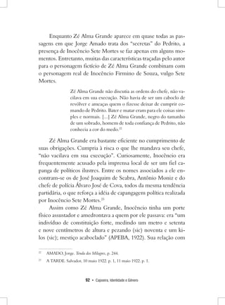 92 • Capoeira, Identidade e Gênero 
Enquanto Zé Alma Grande aparece em quase todas as passagens em que Jorge Amado trata dos “secretas” do Pedrito, a presença de Inocêncio Sete Mortes se faz apenas em alguns momentos. Entretanto, muitas das características traçadas pelo autor para o personagem fictício de Zé Alma Grande combinam com o personagem real de Inocêncio Firmino de Souza, vulgo Sete Mortes. 
Zé Alma Grande não discutia as ordens do chefe, não vacilava em sua execução. Não havia de ser um caboclo de revólver e ameaças quem o fizesse deixar de cumprir comando de Pedrito. Bater e matar eram para ele coisas simples e normais. [...] Zé Alma Grande, negro do tamanho de um sobrado, homem de toda confiança de Pedrito, não conhecia a cor do medo.22 
Zé Alma Grande era bastante eficiente no cumprimento de suas obrigações. Cumpria à risca o que lhe mandava seu chefe, “não vacilava em sua execução”. Curiosamente, Inocêncio era frequentemente acusado pela imprensa local de ser um fiel capanga de políticos ilustres. Entre os nomes associados a ele encontram- se os de José Joaquim de Seabra, Antônio Moniz e do chefe de polícia Álvaro José de Cova, todos da mesma tendência partidária, o que reforça a idéia de capangagem política realizada por Inocêncio Sete Mortes.23 
Assim como Zé Alma Grande, Inocêncio tinha um porte físico assustador e amedrontava a quem por ele passava: era “um indivíduo de constituição forte, medindo um metro e setenta e nove centímetros de altura e pezando (sic) noventa e um kilos (sic); mestiço acaboclado” (APEBA, 1922). Sua relação com 
22 AMADO, Jorge. Tenda dos Milagres, p. 244. 
23 A TARDE. Salvador, 10 maio 1922. p. 1, 11 maio 1922. p. 1.  