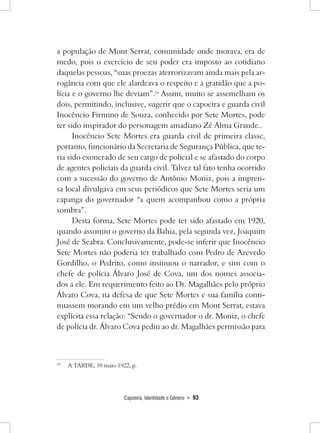Capoeira, Identidade e Gênero • 93 
a população de Mont Serrat, comunidade onde morava, era de medo, pois o exercício de seu poder era imposto ao cotidiano daquelas pessoas, “suas proezas aterrorizavam ainda mais pela arrogância com que ele alardeava o respeito e a gratidão que a polícia e o governo lhe deviam”.24 Assim, muito se assemelham os dois, permitindo, inclusive, sugerir que o capoeira e guarda civil Inocêncio Firmino de Souza, conhecido por Sete Mortes, pode ter sido inspirador do personagem amadiano Zé Alma Grande.. 
Inocêncio Sete Mortes era guarda civil de primeira classe, portanto, funcionário da Secretaria de Segurança Pública, que teria sido exonerado de seu cargo de policial e se afastado do corpo de agentes policiais da guarda civil. Talvez tal fato tenha ocorrido com a sucessão do governo de Antônio Moniz, pois a imprensa local divulgava em seus periódicos que Sete Mortes seria um capanga do governador “a quem acompanhou como a própria sombra”. 
Desta forma, Sete Mortes pode ter sido afastado em 1920, quando assumiu o governo da Bahia, pela segunda vez, Joaquim José de Seabra. Conclusivamente, pode-se inferir que Inocêncio Sete Mortes não poderia ter trabalhado com Pedro de Azevedo Gordilho, o Pedrito, como insinuou o narrador, e sim com o chefe de polícia Álvaro José de Cova, um dos nomes associados a ele. Em requerimento feito ao Dr. Magalhães pelo próprio Álvaro Cova, na defesa de que Sete Mortes e sua família continuassem morando em um velho prédio em Mont Serrat, estava explícita essa relação: “Sendo o governador o dr. Moniz, o chefe de polícia dr. Álvaro Cova pediu ao dr. Magalhães permissão para 
24 A TARDE, 10 maio 1922, p.  