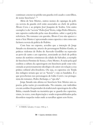 94 • Capoeira, Identidade e Gênero 
continuar a morar no prédio um guarda civil casado e com filhos, de nome Inocêncio”. 25 
Além de Sete Mortes, outros nomes de capangas da polícia secreta da guarda civil estão associados ao chefe de polícia Álvaro Cova e ao próprio José Joaquim de Seabra. Um outro exemplo é o do “secreta” Pedro José Vieira, vulgo Pedro Mineiro, um capoeira conhecido pelas suas desordens, sobre o qual já fiz referência. No romance em questão, Álvaro Cova não aparece e nem o Sete Mortes é apresentado como capoeira e sim como um facínora secreta da polícia de Pedrito. 
Com base no exposto, acredito que a intenção de Jorge Amado era denunciar, através do personagem Pedrito Gordo, as práticas violentas de Pedro de Azevedo Gordilho na repressão ao povo de santo e aos capoeiras, associando ao chefe de polícia nomes de notórios criminosos da cidade do Salvador, a exemplo de Inocêncio Firmino de Souza, o Sete Mortes. A razão pela qual ocultou a cultura da capoeiragem em Inocêncio pode estar relacionada ao posicionamento ideológico do autor em relação a essa prática cultural afro-brasileira. Ou seja, os capoeiras em Tenda dos milagres teriam que ser os “herois” e não os bandidos. É o que percebemos nos personagens de Lídio Corró e no protagonista do romance, Pedro Archanjo, o “oju oba”. 
Jorge Amado não afirma ser Inocêncio Sete Mortes um capoeira, pelas razões já consideradas. No entanto, este indivíduo era um assíduo frequentador da tradicional capoeiragem da velha Bahia, estando listado na memória que se guarda dos capoeiras, vistos, às vezes, com depreciação e sendo responsabilizados pelas desordens naquelas rodas onde as navalhas agiam sem freios. 
25 A TARDE. Salvador, 11 maio. 1922. p. 1.  