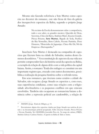 Capoeira, Identidade e Gênero • 95 
Mesmo não fazendo referência a Sete Mortes como capoeira no decorrer do romance, este não ficou de fora da galeria dos inesquecíveis capoeiras da Bahia, segundo o próprio Jorge Amado: 
No recinto da Escola demonstraram valor e competência, todo o seu saber, os grandes mestres: Querido de Deus, Saverista, Chico da Barra, Antônio Maré, Zacaria Grande, Piroca Peixoto, Sete Mortes, Bigode de Seda, Pacífico do Rio Vermelho, Bom Cabelo, Vicente Pastinha, Doze Homens, Tiburcinho de Jaguaripe, Chico Me Dá, Nô da Empresa e Barroquinha.26 
Inocêncio Sete Mortes é destacado na companhia de capoeiras que fizeram fama na cidade do Salvador, muitos destes famosos desordeiros. 27 A reconstituição de aspectos da sua vida nos permite compreender faces da história social da capoeira na Bahia, a exemplo da relação de alguns deles com a vida política da capital baiana. Assim, o romance Tenda dos milagres se constitui em um importante registro que, cruzado com outros documentos, possibilita a realização da pesquisa histórica sobre o referido tema. 
Em seus romances, que tiveram como cenário a cidade do Salvador, não escapou a Jorge Amado os capoeiras e, com esses, suas experiências cotidianas, como suas relações com a religiosidade afro-brasileira e os pequenos conflitos em que estavam envolvidos. Também não escaparam ao romancista baiano a denúncia sobre a repressão policial aos candomblés, a relação de 
26 AMADO, Jorge. Tenda dos Milagres, p. 14. 
27 Encontramos alguns dos capoeiras citados por Jorge Amado nas notícias de jornais e na documentação policial pesquisada. Sobre Zacarias Grande, Piroca Peixoto e Vicente Pastinha. Ver OLIVEIRA, Josivaldo Pires de. No tempo dos valentes; PIRES, Antônio Liberac Cardoso Simões. A capoeira na Bahia de Todos os Santos.  