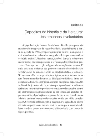 Capoeira, Identidade e Gênero • 97 
CAPÍTULO 6 
Capoeiras da história e da literatura: testemunhos involuntários 
A popularização do uso do rádio no Brasil como parte do processo de integração da nação brasileira, especialmente a partir da década de 1930, proporcionou uma notável divulgação e aceitação da música e da cultura negra brasileira por quase todo o território nacional. Receitas, versos, sambas, danças e até mesmo instrumentos musicais passaram a ser divulgados pela mídia nascente. Claro que a exceção religiosa da aceitação do candomblé ainda teria que enfrentar seu próprio caminho de reivindicação (secularização de cantos e apoio da intelectualidade e artistas). No entanto, além da experiência religiosa, outros saberes também foram mantidos distantes da divulgação midiática. Entre estes saberes, destaco a instrumentalizacão musical da capoeira. Até os dias de hoje, raros são os artistas que aprenderam a utilizar o berimbau, instrumento percussivo e máximo da capoeira, como um instrumento realmente digno de ser tocado em grandes orquestras. Aliás, alguém já teve o prazer de ouvir um corrido, uma ladainha ou uma louvação de capoeira tocada em rádio ou televisão? A resposta, infelizmente, é negativa. Na verdade, só quem vivencia a capoeira ou a estuda, poderia saber que a musicalidade desta arte-luta possui uma estrutura diferenciada, com denominações próprias.  
