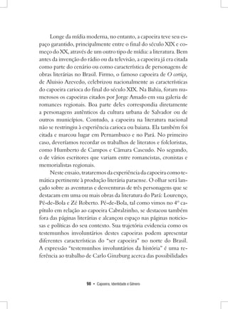 98 • Capoeira, Identidade e Gênero 
Longe da mídia moderna, no entanto, a capoeira teve seu espaço garantido, principalmente entre o final do século XIX e começo do XX, através de um outro tipo de mídia: a literatura. Bem antes da invenção do rádio ou da televisão, a capoeira já era citada como parte do cenário ou como característica de personagens de obras literárias no Brasil. Firmo, o famoso capoeira de O cortiço, de Aluisio Azevedo, celebrizou nacionalmente as características do capoeira carioca do final do século XIX. Na Bahia, foram numerosos os capoeiras citados por Jorge Amado em sua galeria de romances regionais. Boa parte deles correspondia diretamente a personagens autênticos da cultura urbana de Salvador ou de outros municípios. Contudo, a capoeira na literatura nacional não se restringiu à experiência carioca ou baiana. Ela também foi citada e marcou lugar em Pernambuco e no Pará. No primeiro caso, deveríamos recordar os trabalhos de literatos e folcloristas, como Humberto de Campos e Câmara Cascudo. No segundo, o de vários escritores que variam entre romancistas, cronistas e memorialistas regionais. 
Neste ensaio, trataremos da experiência da capoeira como temática pertinente à produção literária paraense. O olhar será lançado sobre as aventuras e desventuras de três personagens que se destacam em uma ou mais obras da literatura do Pará: Lourenço, Pé-de-Bola e Zé Roberto. Pé-de-Bola, tal como vimos no 4º capítulo em relação ao capoeira Cabralzinho, se destacou também fora das páginas literárias e alcançou espaço nas páginas noticiosas e políticas do seu contexto. Sua trajetória evidencia como os testemunhos involuntários destes capoeiras podem apresentar diferentes características do “ser capoeira” no norte do Brasil. 
A expressão “testemunhos involuntários da história” é uma referência ao trabalho de Carlo Ginzburg acerca das possibilidades  