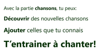 Avec la partie chansons, tu peux:
Découvrir des nouvelles chansons
Ajouter celles que tu connais
T’entrainer à chanter!
