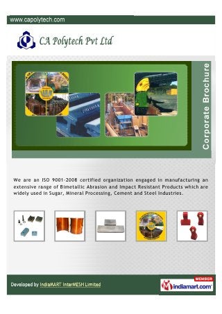 We are an ISO 9001-2008 certified organization engaged in manufacturing an
extensive range of Bimetallic Abrasion and Impact Resistant Products which are
widely used in Sugar, Mineral Processing, Cement and Steel Industries.
 