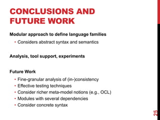 CONCLUSIONS AND
FUTURE WORK
Modular approach to define language families
• Considers abstract syntax and semantics
Analysis, tool support, experiments
Future Work
• Fine-granular analysis of (in-)consistency
• Effective testing techniques
• Consider richer meta-model notions (e.g., OCL)
• Modules with several dependencies
• Consider concrete syntax
25
 