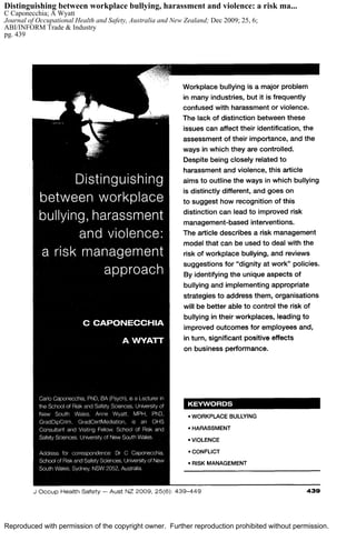 Reproduced with permission of the copyright owner. Further reproduction prohibited without permission.
Distinguishing between workplace bullying, harassment and violence: a risk ma...
C Caponecchia; A Wyatt
Journal of Occupational Health and Safety, Australia and New Zealand; Dec 2009; 25, 6;
ABI/INFORM Trade & Industry
pg. 439
 