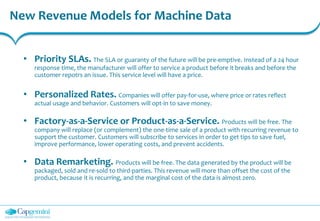 New Revenue Models for Machine Data
• Priority SLAs. The SLA or guaranty of the future will be pre-emptive. Instead of a 24 hour
response time, the manufacturer will offer to service a product before it breaks and before the
customer repotrs an issue. This service level will have a price.
• Personalized Rates. Companies will offer pay-for-use, where price or rates reflect
actual usage and behavior. Customers will opt-in to save money.
• Factory-as-a-Service or Product-as-a-Service. Products will be free. The
company will replace (or complement) the one-time sale of a product with recurring revenue to
support the customer. Customers will subscribe to services in order to get tips to save fuel,
improve performance, lower operating costs, and prevent accidents.
• Data Remarketing. Products will be free. The data generated by the product will be
packaged, sold and re-sold to third-parties. This revenue will more than offset the cost of the
product, because it is recurring, and the marginal cost of the data is almost zero.
 